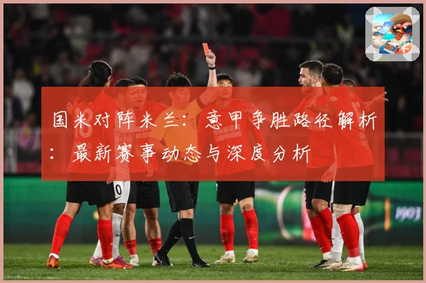 国米对阵米兰：意甲争胜路径解析：最新赛事动态与深度分析