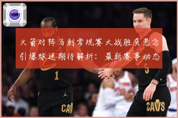 火箭对阵马刺常规赛大战胜负悬念引爆球迷期待解析：最新赛事动态与深度分析