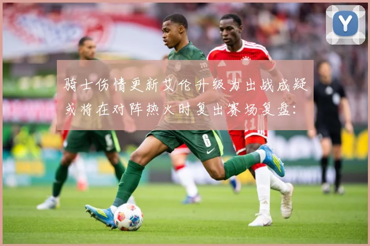 骑士伤情更新艾伦升级为出战成疑或将在对阵热火时复出赛场复盘：最新赛事动态与深度分析