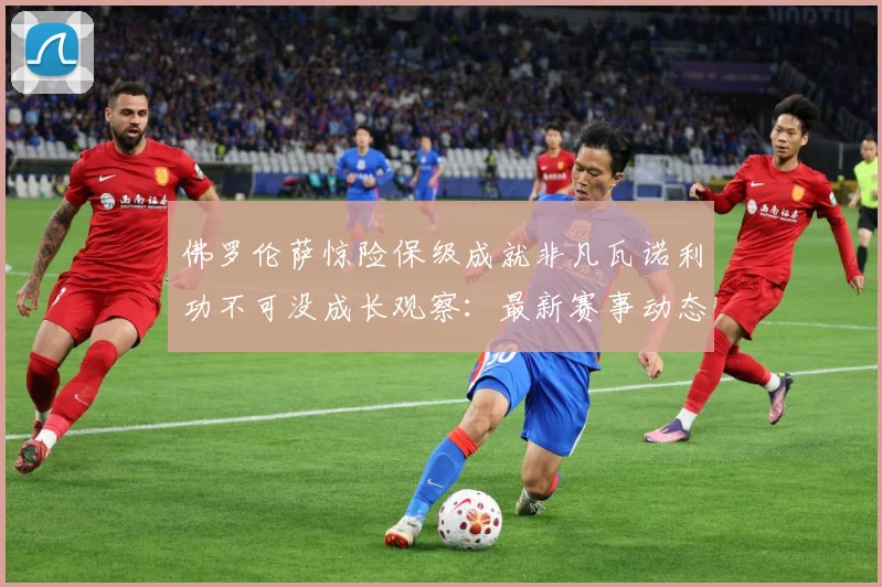 佛罗伦萨惊险保级成就非凡瓦诺利功不可没成长观察：最新赛事动态与深度分析