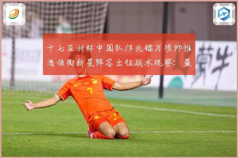 十七亚洲杯中国队邝兆镭万项帅惟浩领衔新星阵容出征战术观察：最新赛事动态与深度分析