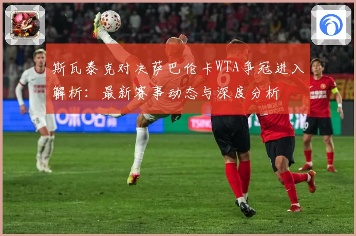 斯瓦泰克对决萨巴伦卡WTA争冠进入解析：最新赛事动态与深度分析