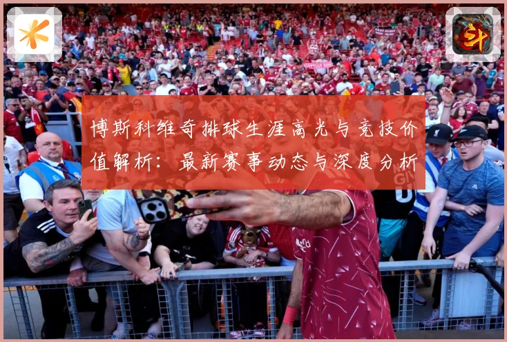 博斯科维奇排球生涯高光与竞技价值解析：最新赛事动态与深度分析