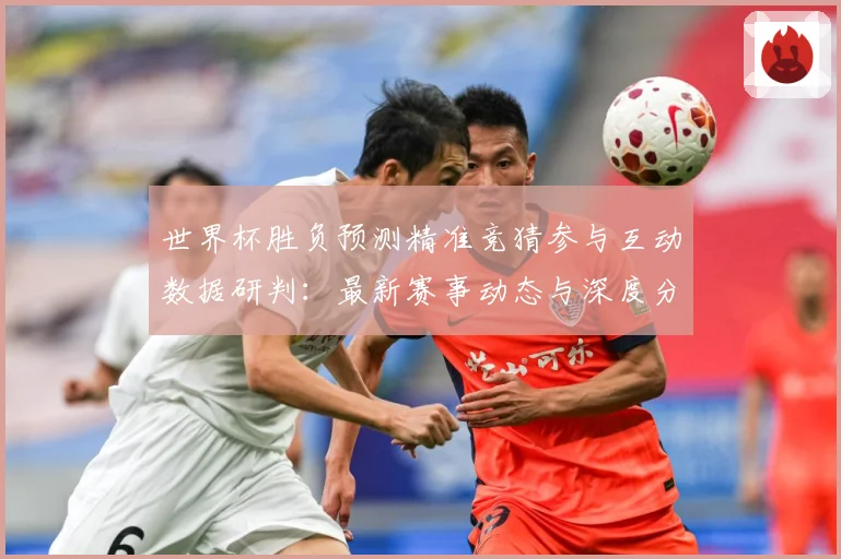 世界杯胜负预测精准竞猜参与互动数据研判：最新赛事动态与深度分析