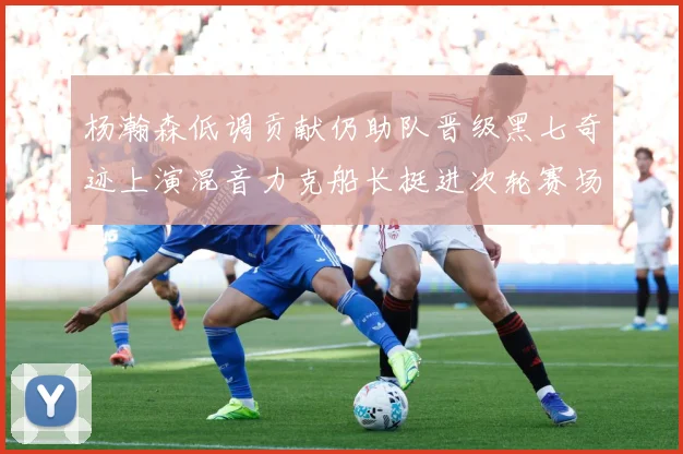杨瀚森低调贡献仍助队晋级黑七奇迹上演混音力克船长挺进次轮赛场复盘：最新赛事动态与深度分析