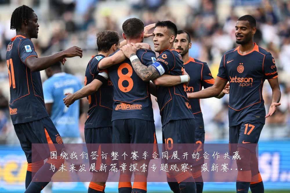 围绕我们签订整个赛季合同展开的合作共赢与未来发展新篇章探索专题观察：最新赛事动态与深度分析