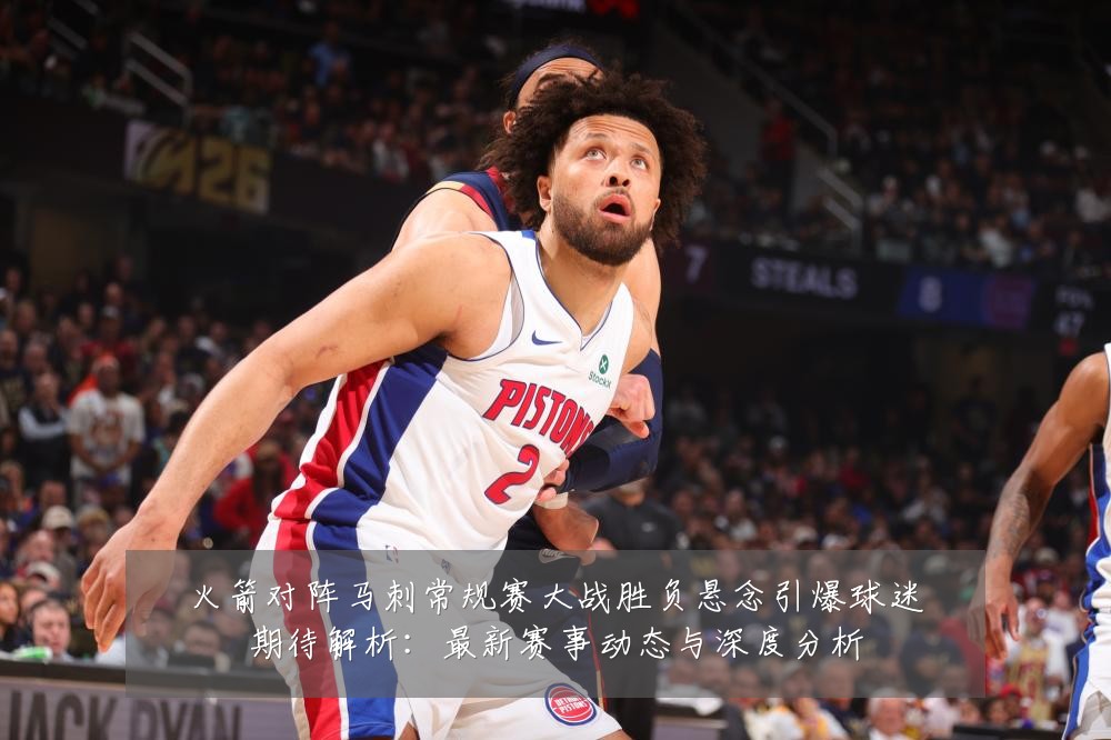 火箭对阵马刺常规赛大战胜负悬念引爆球迷期待解析:最新赛事动态与深度分析