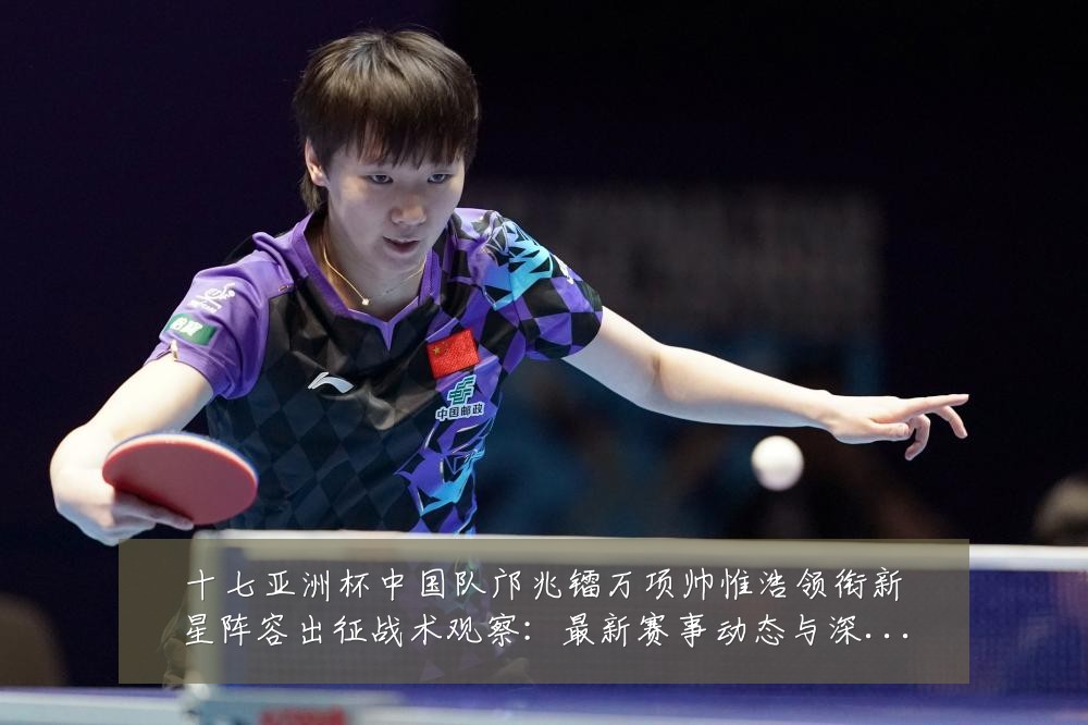 十七亚洲杯中国队邝兆镭万项帅惟浩领衔新星阵容出征战术观察：最新赛事动态与深度分析