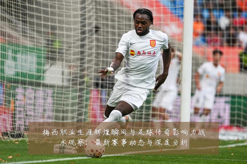 梅西职业生涯辉煌瞬间与足球传奇影响力战术观察:最新赛事动态与深度分析