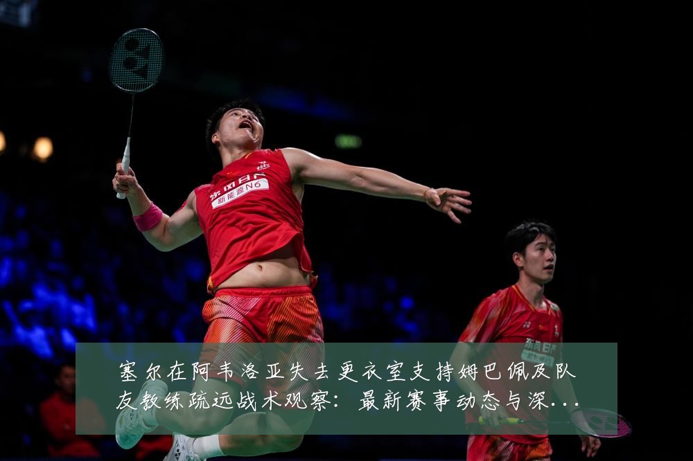塞尔在阿韦洛亚失去更衣室支持姆巴佩及队友教练疏远战术观察：最新赛事动态与深度分析