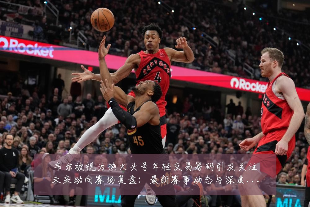 韦尔被视为热火头号年轻交易筹码引发关注未来动向赛场复盘:最新赛事动态与深度分析